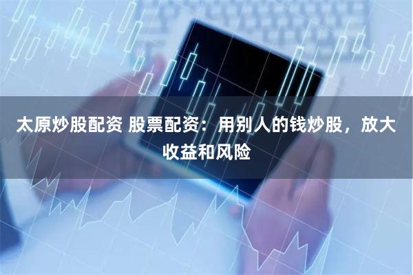 太原炒股配资 股票配资：用别人的钱炒股，放大收益和风险