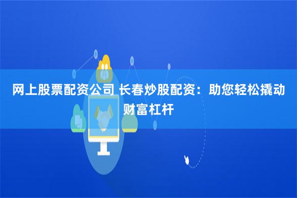 网上股票配资公司 长春炒股配资：助您轻松撬动财富杠杆