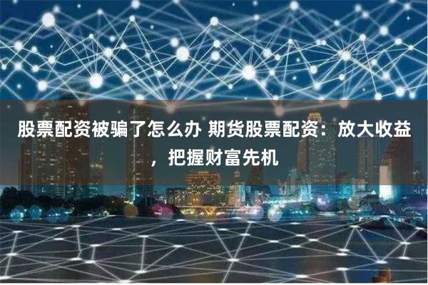 股票配资被骗了怎么办 期货股票配资：放大收益，把握财富先机