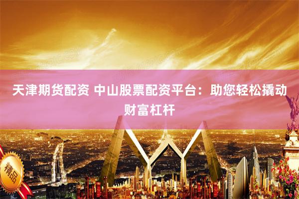 天津期货配资 中山股票配资平台：助您轻松撬动财富杠杆