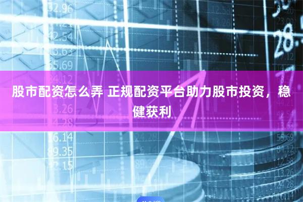 股市配资怎么弄 正规配资平台助力股市投资，稳健获利