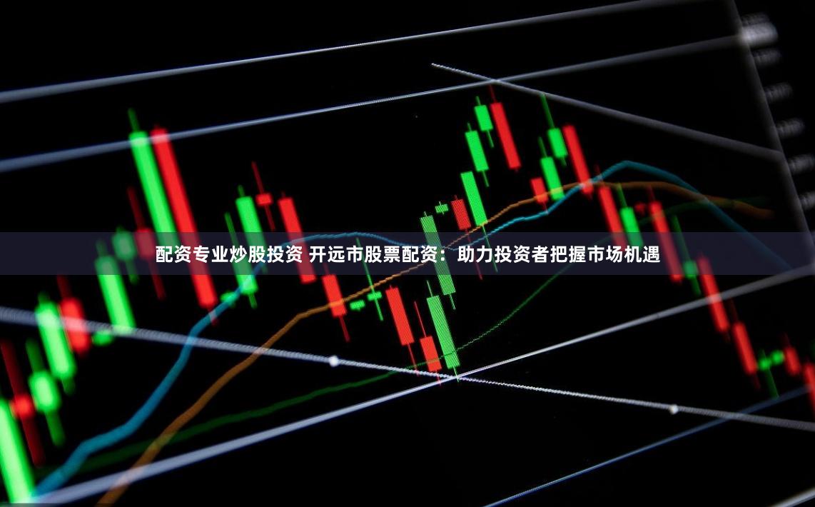 配资专业炒股投资 开远市股票配资：助力投资者把握市场机遇