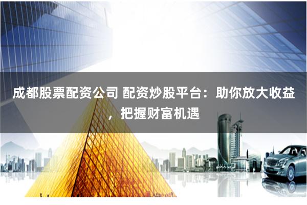 成都股票配资公司 配资炒股平台：助你放大收益，把握财富机遇