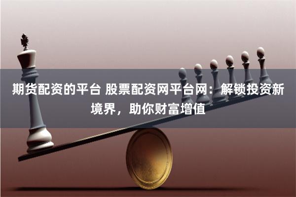 期货配资的平台 股票配资网平台网：解锁投资新境界，助你财富增值
