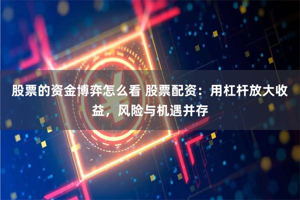 股票的资金博弈怎么看 股票配资：用杠杆放大收益，风险与机遇并存