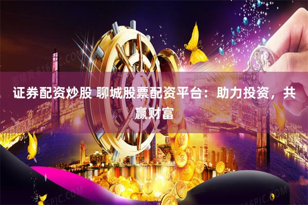 证券配资炒股 聊城股票配资平台：助力投资，共赢财富
