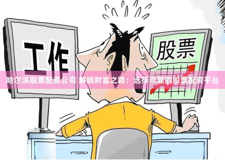哈尔滨股票配资公司 解锁财富之路：选择可靠的股票配资平台