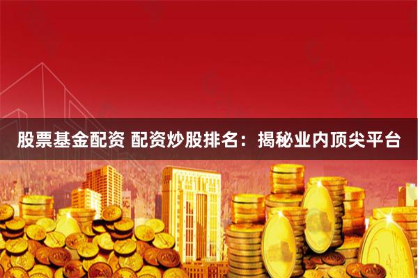 股票基金配资 配资炒股排名：揭秘业内顶尖平台