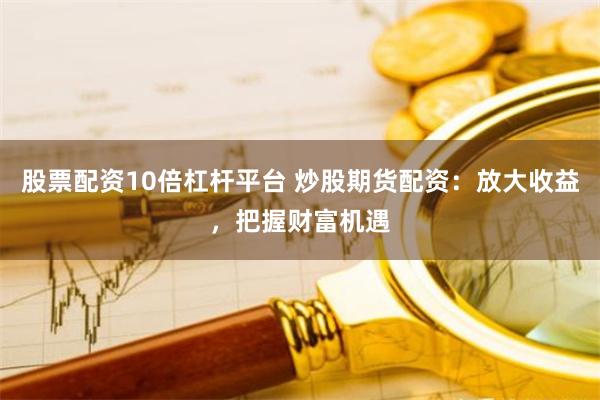 股票配资10倍杠杆平台 炒股期货配资：放大收益，把握财富机遇