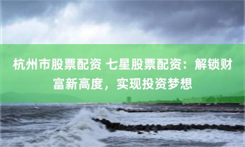 杭州市股票配资 七星股票配资：解锁财富新高度，实现投资梦想