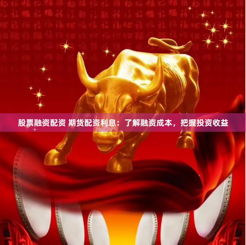 股票融资配资 期货配资利息：了解融资成本，把握投资收益