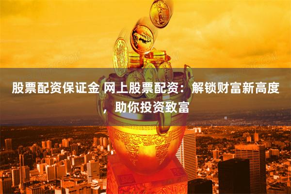 股票配资保证金 网上股票配资：解锁财富新高度，助你投资致富