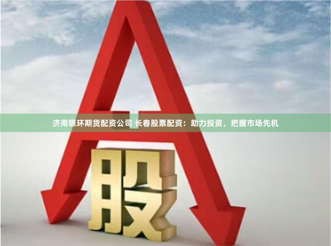 济南银环期货配资公司 长春股票配资：助力投资，把握市场先机