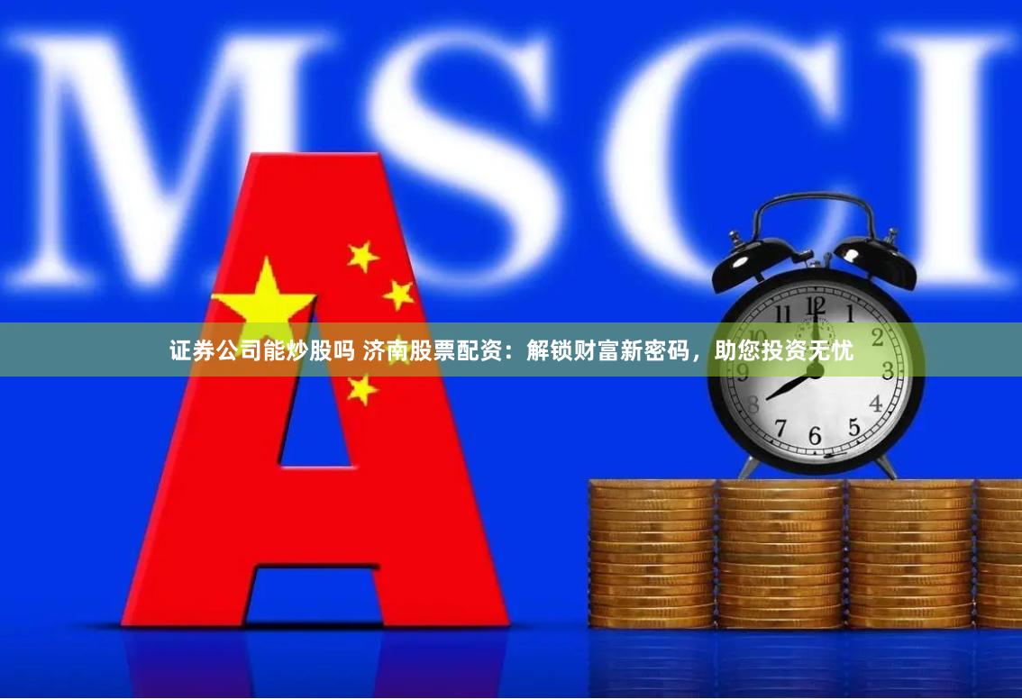 证券公司能炒股吗 济南股票配资：解锁财富新密码，助您投资无忧