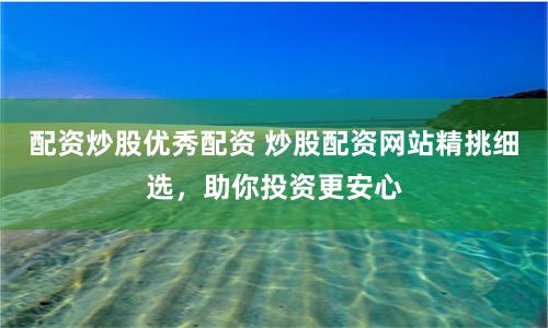 配资炒股优秀配资 炒股配资网站精挑细选，助你投资更安心