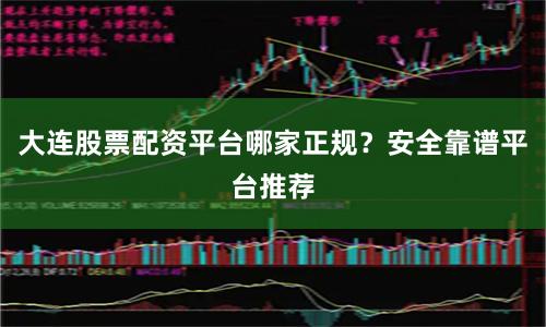 大连股票配资平台哪家正规？安全靠谱平台推荐